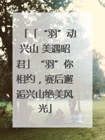 「“羽”动兴山 美遇昭君」“羽”你相约，赛后邂逅兴山绝美风光