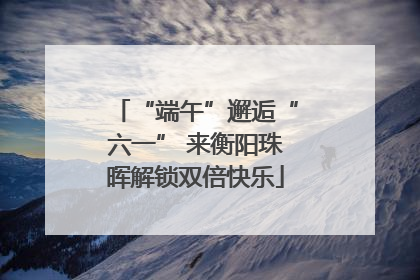 “端午”邂逅“六一” 来衡阳珠晖解锁双倍快乐