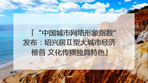 “中国城市网络形象指数”发布：绍兴居Ⅱ型大城市经济榜首 文化传播独具特色
