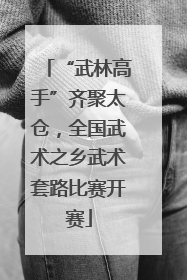 “武林高手”齐聚太仓，全国武术之乡武术套路比赛开赛