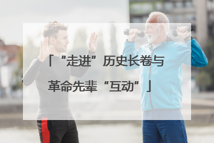 “走进”历史长卷与革命先辈“互动”