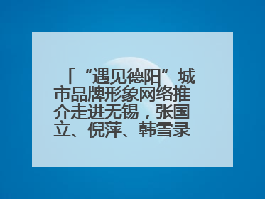 “遇见德阳”城市品牌形象网络推介走进无锡，张国立、倪萍、韩雪录视频助阵