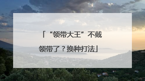 “领带大王”不戴领带了？换种打法