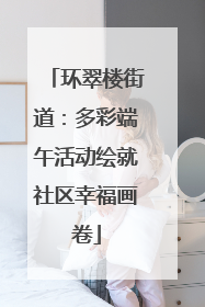 环翠楼街道：多彩端午活动绘就社区幸福画卷