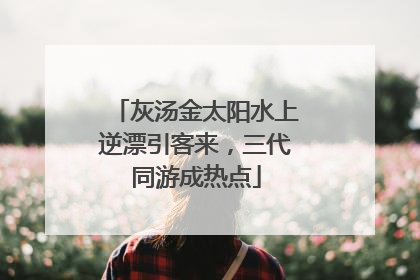 灰汤金太阳水上逆漂引客来，三代同游成热点