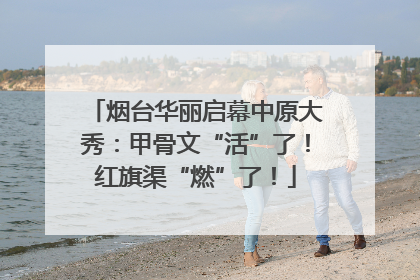 烟台华丽启幕中原大秀：甲骨文“活”了！红旗渠“燃”了！
