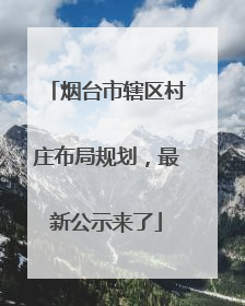 烟台市辖区村庄布局规划，最新公示来了