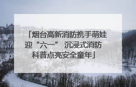 烟台高新消防携手萌娃迎“六一” 沉浸式消防科普点亮安全童年