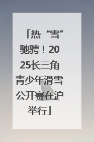 热“雪”驰骋！2025长三角青少年滑雪公开赛在沪举行