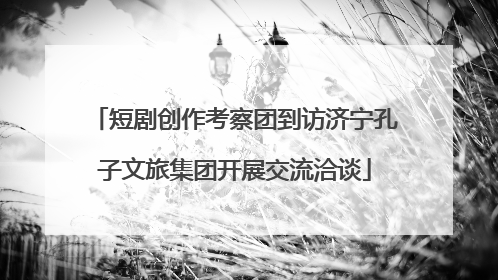 短剧创作考察团到访济宁孔子文旅集团开展交流洽谈