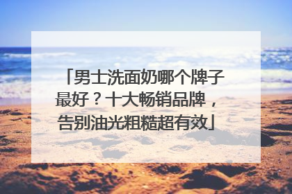男士洗面奶哪个牌子最好？十大畅销品牌，告别油光粗糙超有效