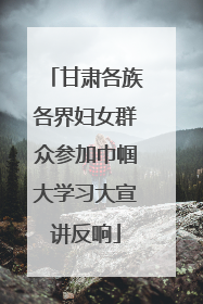甘肃各族各界妇女群众参加巾帼大学习大宣讲反响