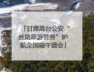甘肃高台公安“丝路旅游警务”护航全国端午盛会