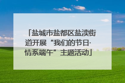 盐城市盐都区盐渎街道开展“我们的节日·情系端午”主题活动