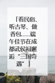 看民俗、听古琴、做香包……端午佳节在成都武侯祠邂逅“三国奇遇”