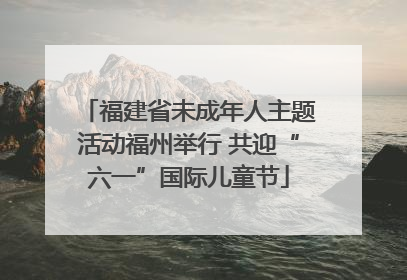 福建省未成年人主题活动福州举行 共迎“六一”国际儿童节
