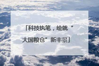 科技执笔，绘就“大国粮仓”新丰景