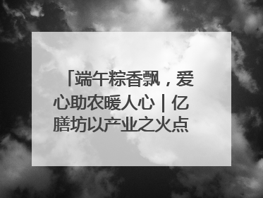 端午粽香飘，爱心助农暖人心｜亿膳坊以产业之火点亮乡村振兴路