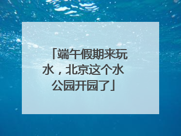 端午假期来玩水，北京这个水公园开园了