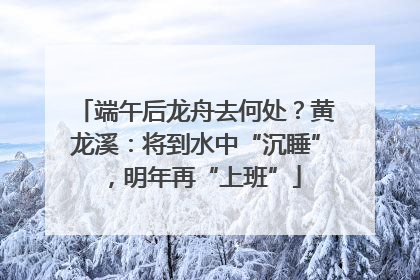 端午后龙舟去何处？黄龙溪：将到水中“沉睡”，明年再“上班”