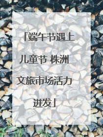 端午节遇上儿童节 株洲文旅市场活力迸发