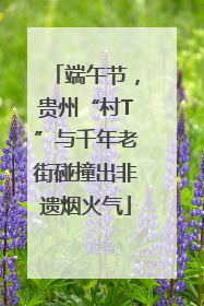 端午节，贵州“村T”与千年老街碰撞出非遗烟火气
