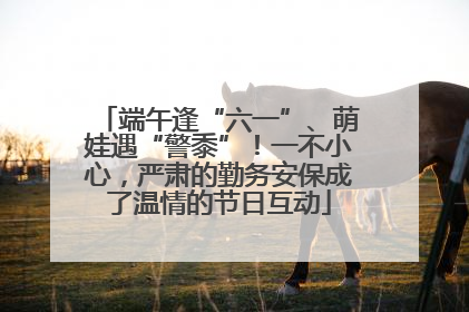 端午逢“六一”、萌娃遇“警黍”！一不小心，严肃的勤务安保成了温情的节日互动