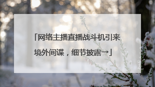 网络主播直播战斗机引来境外间谍，细节披露→