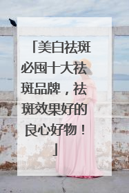 美白祛斑必囤十大祛斑品牌，祛斑效果好的良心好物！