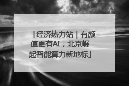 经济热力站｜有颜值更有AI，北京崛起智能算力新地标