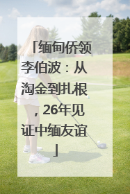 缅甸侨领李伯波：从淘金到扎根，26年见证中缅友谊