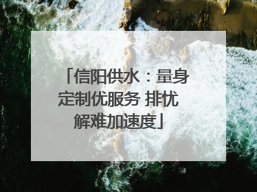 信阳供水：量身定制优服务 排忧解难加速度