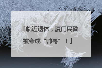 临近退休，厦门民警被夸成“帅哥”！