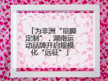 为非洲“量脚定制”，湖南运动品牌开启规模化“远征”