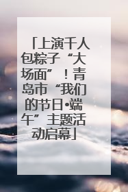 上演千人包粽子“大场面”！青岛市“我们的节日•端午”主题活动启幕