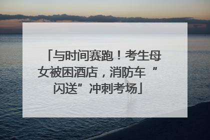 与时间赛跑！考生母女被困酒店，消防车“闪送”冲刺考场