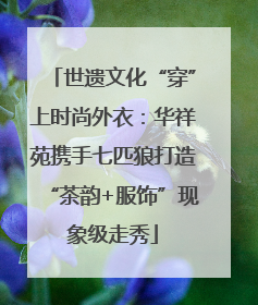 世遗文化“穿”上时尚外衣：华祥苑携手七匹狼打造“茶韵+服饰”现象级走秀