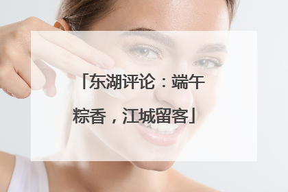 东湖评论：端午粽香，江城留客