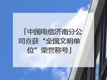 中国电信济南分公司喜获“全国文明单位”荣誉称号