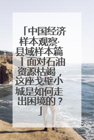 中国经济样本观察·县域样本篇丨面对石油资源枯竭，这座戈壁小城是如何走出困境的？