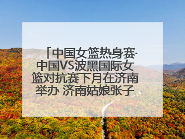 中国女篮热身赛·中国VS波黑国际女篮对抗赛下月在济南举办 济南姑娘张子宇有望在家门口迎来国家队首秀