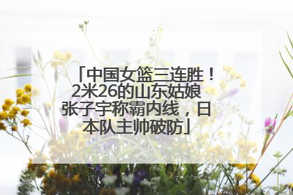 中国女篮三连胜！2米26的山东姑娘张子宇称霸内线，日本队主帅破防