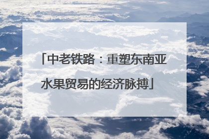 中老铁路：重塑东南亚水果贸易的经济脉搏