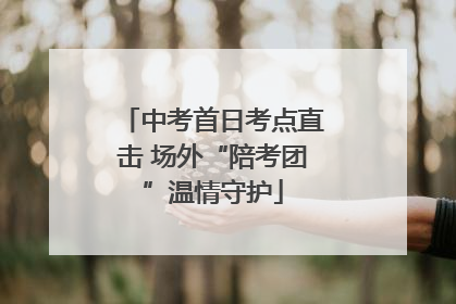 中考首日考点直击 场外“陪考团”温情守护