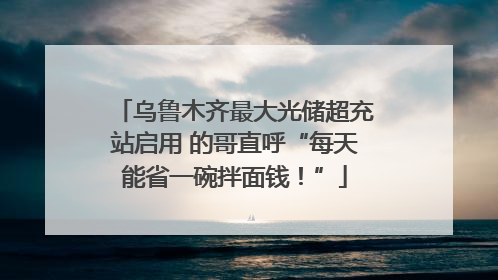 乌鲁木齐最大光储超充站启用 的哥直呼“每天能省一碗拌面钱！”