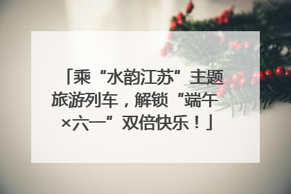 乘“水韵江苏”主题旅游列车，解锁“端午×六一”双倍快乐！