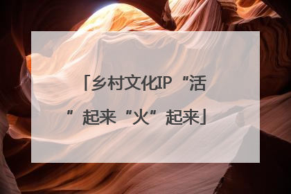 乡村文化IP“活”起来“火”起来