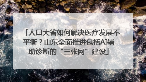 人口大省如何解决医疗发展不平衡？山东全面推进包括AI辅助诊断的“三张网”建设