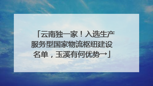 云南独一家！入选生产服务型国家物流枢纽建设名单，玉溪有何优势→