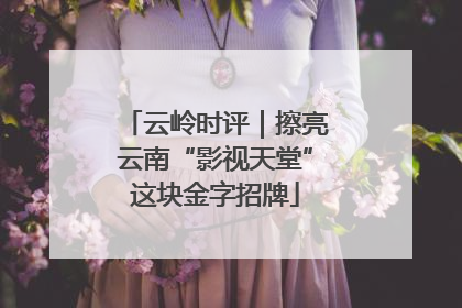云岭时评｜擦亮云南“影视天堂”这块金字招牌